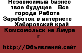 Независимый бизнес-твое будущее - Все города Работа » Заработок в интернете   . Хабаровский край,Комсомольск-на-Амуре г.